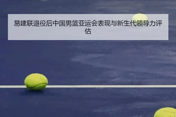 易建联退役后中国男篮亚运会表现与新生代领导力评估 - huizhong